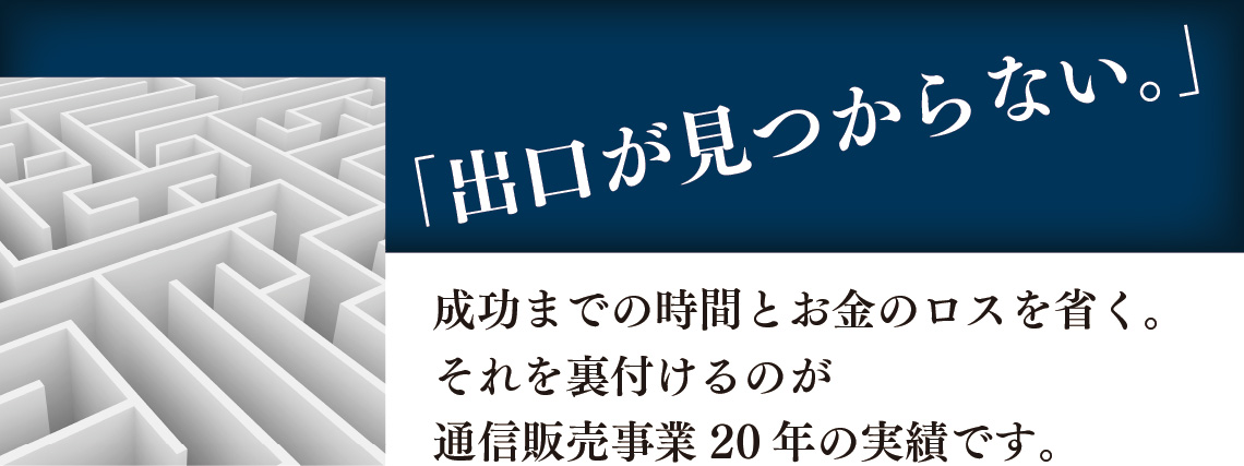 「出口が見つからない。」成功までの時間とお金のロスを省く。それを裏付けるのが通信販売事業20年の実績です。