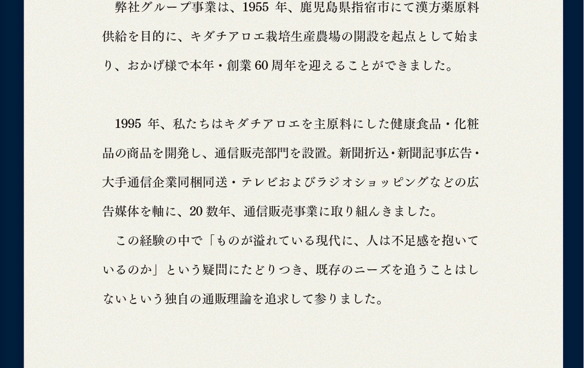 弊社グループ事業は、1955年、鹿児島県指宿市にて漢方薬原料供給を目的に、キダチアロエ栽培生産農場の開設を起点として始まり、おかげ様で本年・創業60周年を迎えることができました。