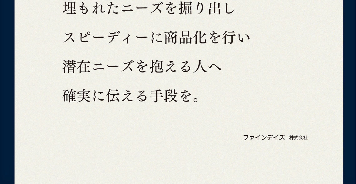 埋もれたニーズを掘り出しスピーディーに商品化を行い潜在ニーズを抱える人へ確実に伝える手段を。