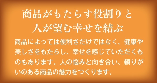 商品がもたらす役割りと人が望む幸せを結ぶ　商品によっては便利さだけではなく、健康や美しさをもたらし、幸せを感じていただくものもあります。人の悩みと向き合い、頼りがいのある商品の魅力をつくります。