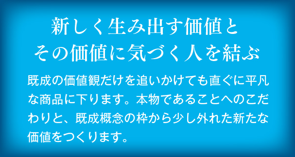 新しく生み出す価値とその価値に気づく人を結ぶ　既成の価値観だけを追いかけても直ぐに平凡な商品に下ります。本物であることへのこだわりと、既成概念の枠から少し外れた新たな価値をつくります。