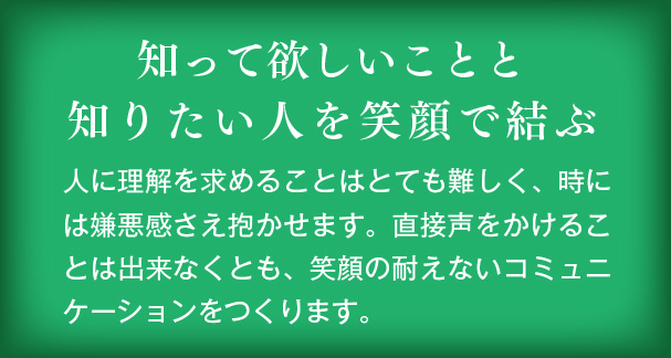 知って欲しいことと知りたい人を笑顔で結ぶ　人に理解を求めることはとても難しく、時には嫌悪感さえ抱かせます。直接声をかけることは出来なくとも、笑顔の耐えないコミュニケーションをつくります。