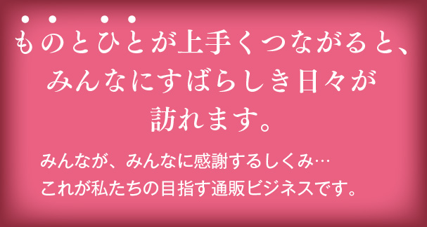 ものとひとが上手くつながると、みんなにすばらしき日々が訪れます。　みんなが、みんなに感謝するしくみ…
これが私たちの目指す通販ビジネスです。